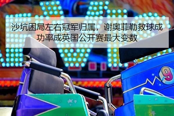 沙坑困局左右冠军归属，谢奥菲勒救球成功率成英国公开赛最大变数